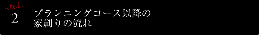 STEP2 プランニングコース以降の家創りの流れ