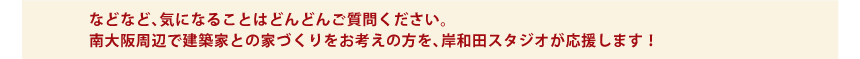 などなど、気になることはどんどんご質問ください。南大阪周辺で建築家との家づくりをお考えの方を、岸和田スタジオが応援します！