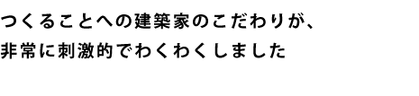 つくることへの建築家のこだわりが、非常に刺激的でわくわくしました