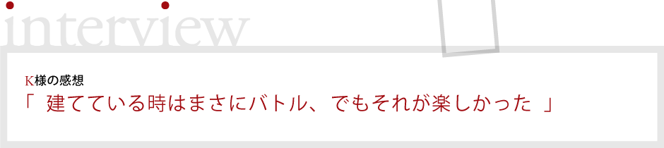 K様の感想「建てている時はまさにバトル、でもそれが楽しかった」