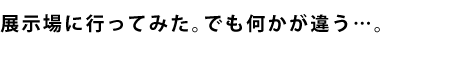 展示場に行ってみた。でも何かが違う…。