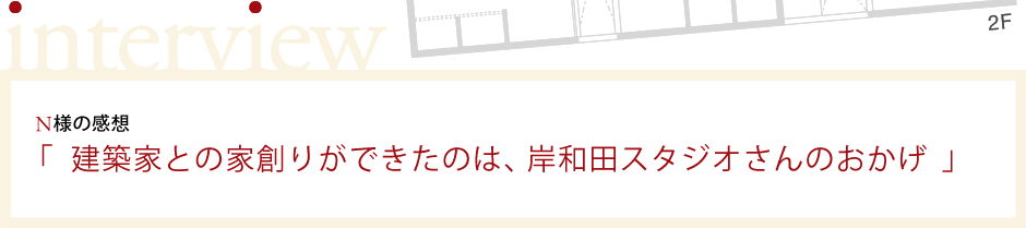 N様の感想「 建築家との家創りができたのは、岸和田スタジオさんのおかげ 」